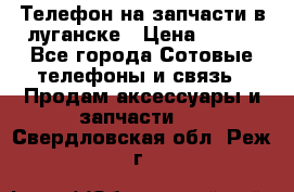 Телефон на запчасти в луганске › Цена ­ 300 - Все города Сотовые телефоны и связь » Продам аксессуары и запчасти   . Свердловская обл.,Реж г.